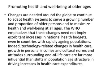 Promoting health and well-being at older ages
• Changes are needed around the globe to continue
to adapt health systems to serve a growing number
and proportion of older persons and to maximize
health and well-being at all ages. The WHO
emphasizes that these changes need not imply
exorbitant increases in national health budgets,
even in countries with rapidly ageing populations.
Indeed, technology-related changes in health care,
growth in personal incomes and cultural norms and
attitudes surrounding end-of-life care are far more
influential than shifts in population age structure in
driving increases in health care expenditures.
 
