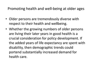 Promoting health and well-being at older ages
• Older persons are tremendously diverse with
respect to their health and wellbeing.
• Whether the growing numbers of older persons
are living their later years in good health is a
crucial consideration for policy development. If
the added years of life expectancy are spent with
disability, then demographic trends could
portend substantially increased demand for
health care.
 