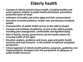 Elderly health
• Concept of elderly women’s/men health, including healthy and
active aging in relation to public health promotion, prevention,
protection point of view)
• Indicators of healthy and active aging and their measurement
• Overview of health problems, health risks and diseases of elderly
people
• Characteristics of public health service to the elderly people
• Concept and methods of palliative service to the elderly people,
including pain management, comfortable and dignified dying
• Role of family, society, government and the health system for
ensuring health of the aged
• Situation analysis, problems and issues, gaps and public health
concerns and ways forward : in the context of national and global
perspective
• Critical appraisal of elderly health policies, programs, guidelines and
implementation strategies from the perspective of adequacy of
public health measures
 