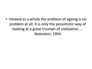 • Viewed as a whole the problem of ageing is no
problem at all. It is only the pessimistic way of
looking at a great triumph of civilization. …
Notestein, 1954
 