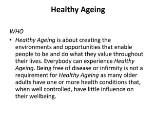 Healthy Ageing
WHO
• Healthy Ageing is about creating the
environments and opportunities that enable
people to be and do what they value throughout
their lives. Everybody can experience Healthy
Ageing. Being free of disease or infirmity is not a
requirement for Healthy Ageing as many older
adults have one or more health conditions that,
when well controlled, have little influence on
their wellbeing.
 