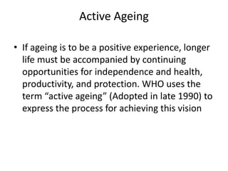Active Ageing
• If ageing is to be a positive experience, longer
life must be accompanied by continuing
opportunities for independence and health,
productivity, and protection. WHO uses the
term “active ageing” (Adopted in late 1990) to
express the process for achieving this vision
 