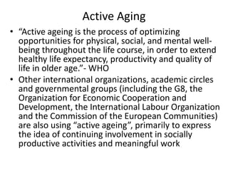Active Aging
• “Active ageing is the process of optimizing
opportunities for physical, social, and mental well-
being throughout the life course, in order to extend
healthy life expectancy, productivity and quality of
life in older age.”- WHO
• Other international organizations, academic circles
and governmental groups (including the G8, the
Organization for Economic Cooperation and
Development, the International Labour Organization
and the Commission of the European Communities)
are also using “active ageing”, primarily to express
the idea of continuing involvement in socially
productive activities and meaningful work
 