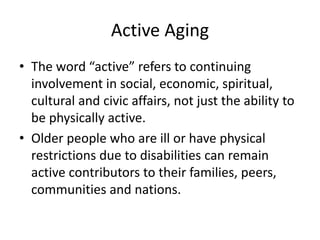 Active Aging
• The word “active” refers to continuing
involvement in social, economic, spiritual,
cultural and civic affairs, not just the ability to
be physically active.
• Older people who are ill or have physical
restrictions due to disabilities can remain
active contributors to their families, peers,
communities and nations.
 