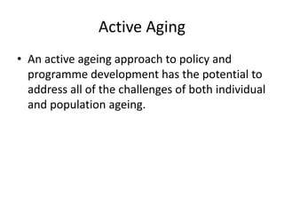 Active Aging
• An active ageing approach to policy and
programme development has the potential to
address all of the challenges of both individual
and population ageing.
 