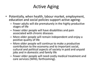 Active Aging
• Potentially, when health, labour market, employment,
education and social policies support active ageing:
– Fewer adults will die prematurely in the highly productive
stages of life
– Fewer older people will have disabilities and pain
associated with chronic diseases
– More older people will remain independent and enjoy a
positive quality of life
– More older people will continue to make a productive
contribution to the economy and to important social,
cultural and political aspects of society in paid and unpaid
jobs and in domestic and family life
– Fewer older people will need costly medical treatment and
care services (WHO, forthcoming).
 