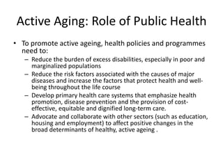 Active Aging: Role of Public Health
• To promote active ageing, health policies and programmes
need to:
– Reduce the burden of excess disabilities, especially in poor and
marginalized populations
– Reduce the risk factors associated with the causes of major
diseases and increase the factors that protect health and well-
being throughout the life course
– Develop primary health care systems that emphasize health
promotion, disease prevention and the provision of cost-
effective, equitable and dignified long-term care.
– Advocate and collaborate with other sectors (such as education,
housing and employment) to affect positive changes in the
broad determinants of healthy, active ageing .
 