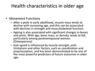 Health characteristics in older age
• Movement Functions
– After a peak in early adulthood, muscle mass tends to
decline with increasing age, and this can be associated
with declines in strength and musculoskeletal function.
– Ageing is also associated with significant changes in bones
and joints. With age, bone mass, or density, tends to fall,
particularly among postmenopausal women.
(Osteoporosis)
– Gait speed is influenced by muscle strength, joint
limitations and other factors, such as coordination and
proprioception, and has been demonstrated to be one of
the most powerful predictors of future outcomes in older
age.
 