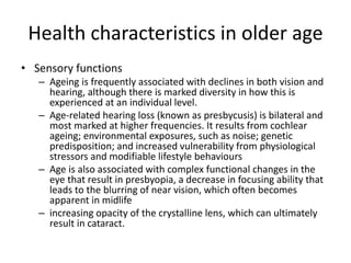 Health characteristics in older age
• Sensory functions
– Ageing is frequently associated with declines in both vision and
hearing, although there is marked diversity in how this is
experienced at an individual level.
– Age-related hearing loss (known as presbycusis) is bilateral and
most marked at higher frequencies. It results from cochlear
ageing; environmental exposures, such as noise; genetic
predisposition; and increased vulnerability from physiological
stressors and modifiable lifestyle behaviours
– Age is also associated with complex functional changes in the
eye that result in presbyopia, a decrease in focusing ability that
leads to the blurring of near vision, which often becomes
apparent in midlife
– increasing opacity of the crystalline lens, which can ultimately
result in cataract.
 
