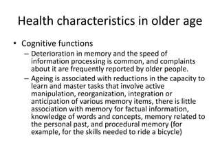 Health characteristics in older age
• Cognitive functions
– Deterioration in memory and the speed of
information processing is common, and complaints
about it are frequently reported by older people.
– Ageing is associated with reductions in the capacity to
learn and master tasks that involve active
manipulation, reorganization, integration or
anticipation of various memory items, there is little
association with memory for factual information,
knowledge of words and concepts, memory related to
the personal past, and procedural memory (for
example, for the skills needed to ride a bicycle)
 