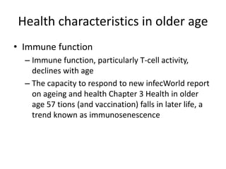 Health characteristics in older age
• Immune function
– Immune function, particularly T-cell activity,
declines with age
– The capacity to respond to new infecWorld report
on ageing and health Chapter 3 Health in older
age 57 tions (and vaccination) falls in later life, a
trend known as immunosenescence
 