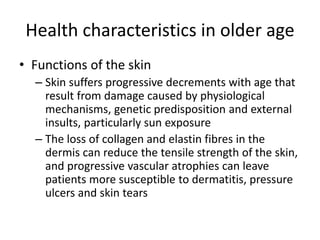 Health characteristics in older age
• Functions of the skin
– Skin suffers progressive decrements with age that
result from damage caused by physiological
mechanisms, genetic predisposition and external
insults, particularly sun exposure
– The loss of collagen and elastin fibres in the
dermis can reduce the tensile strength of the skin,
and progressive vascular atrophies can leave
patients more susceptible to dermatitis, pressure
ulcers and skin tears
 