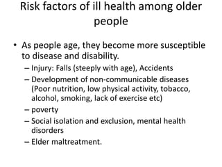 Risk factors of ill health among older
people
• As people age, they become more susceptible
to disease and disability.
– Injury: Falls (steeply with age), Accidents
– Development of non-communicable diseases
(Poor nutrition, low physical activity, tobacco,
alcohol, smoking, lack of exercise etc)
– poverty
– Social isolation and exclusion, mental health
disorders
– Elder maltreatment.
 