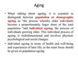 Aging
• When talking about ageing, it is essential to
distinguish between population or demographic
ageing as “the process whereby older individuals
become a proportionately larger share of the total
population "and individual ageing, the process of
individuals growing older. This individual process of
ageing is multidimensional and involves physical,
psychological and social changes.
• Individual ageing in terms of health and well-being
and experiences of later life, so the main focus should
be given on population ageing.
 