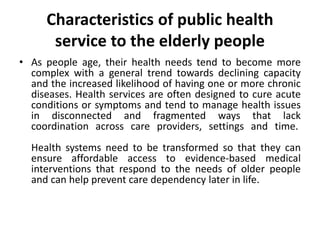 Characteristics of public health
service to the elderly people
• As people age, their health needs tend to become more
complex with a general trend towards declining capacity
and the increased likelihood of having one or more chronic
diseases. Health services are often designed to cure acute
conditions or symptoms and tend to manage health issues
in disconnected and fragmented ways that lack
coordination across care providers, settings and time.
Health systems need to be transformed so that they can
ensure affordable access to evidence-based medical
interventions that respond to the needs of older people
and can help prevent care dependency later in life.
 