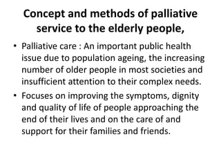 Concept and methods of palliative
service to the elderly people,
• Palliative care : An important public health
issue due to population ageing, the increasing
number of older people in most societies and
insufficient attention to their complex needs.
• Focuses on improving the symptoms, dignity
and quality of life of people approaching the
end of their lives and on the care of and
support for their families and friends.
 