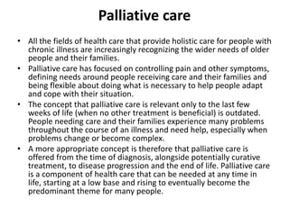 Palliative care
• All the fields of health care that provide holistic care for people with
chronic illness are increasingly recognizing the wider needs of older
people and their families.
• Palliative care has focused on controlling pain and other symptoms,
defining needs around people receiving care and their families and
being flexible about doing what is necessary to help people adapt
and cope with their situation.
• The concept that palliative care is relevant only to the last few
weeks of life (when no other treatment is beneficial) is outdated.
People needing care and their families experience many problems
throughout the course of an illness and need help, especially when
problems change or become complex.
• A more appropriate concept is therefore that palliative care is
offered from the time of diagnosis, alongside potentially curative
treatment, to disease progression and the end of life. Palliative care
is a component of health care that can be needed at any time in
life, starting at a low base and rising to eventually become the
predominant theme for many people.
 