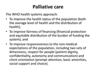 Palliative care
The WHO health systems approach:
• To improve the health status of the population (both
the average level of health and the distribution of
health);
• To improve fairness of financing (financial protection
and equitable distribution of the burden of funding the
system); and
• To improve responsiveness to the non-medical
expectations of the population, including two sets of
dimensions, respect for people (patient dignity,
confidentiality, autonomy and communication) and
client orientation (prompt attention, basic amenities,
social support and choice).
 