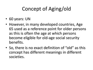 Concept of Aging/old
• 60 years: UN
• However, in many developed countries, Age
65 used as a reference point for older persons
as this is often the age at which persons
become eligible for old-age social security
benefits.
• So, there is no exact definition of “old” as this
concept has different meanings in different
societies.
 