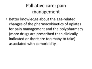 Palliative care: pain
management
• Better knowledge about the age-related
changes of the pharmacokinetics of opiates
for pain management and the polypharmacy
(more drugs are prescribed than clinically
indicated or there are too many to take)
associated with comorbidity.
 
