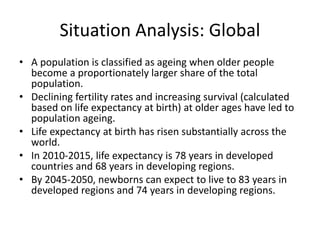 Situation Analysis: Global
• A population is classified as ageing when older people
become a proportionately larger share of the total
population.
• Declining fertility rates and increasing survival (calculated
based on life expectancy at birth) at older ages have led to
population ageing.
• Life expectancy at birth has risen substantially across the
world.
• In 2010-2015, life expectancy is 78 years in developed
countries and 68 years in developing regions.
• By 2045-2050, newborns can expect to live to 83 years in
developed regions and 74 years in developing regions.
 