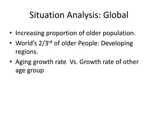 Situation Analysis: Global
• Increasing proportion of older population.
• World’s 2/3rd of older People: Developing
regions.
• Aging growth rate Vs. Growth rate of other
age group
 