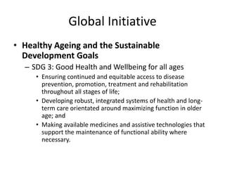 Global Initiative
• Healthy Ageing and the Sustainable
Development Goals
– SDG 3: Good Health and Wellbeing for all ages
• Ensuring continued and equitable access to disease
prevention, promotion, treatment and rehabilitation
throughout all stages of life;
• Developing robust, integrated systems of health and long-
term care orientated around maximizing function in older
age; and
• Making available medicines and assistive technologies that
support the maintenance of functional ability where
necessary.
 