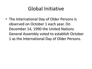 Global Initiative
• The International Day of Older Persons is
observed on October 1 each year. On
December 14, 1990 the United Nations
General Assembly voted to establish October
1 as the International Day of Older Persons.
 