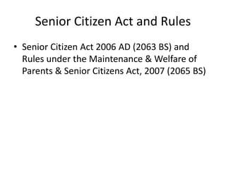 Senior Citizen Act and Rules
• Senior Citizen Act 2006 AD (2063 BS) and
Rules under the Maintenance & Welfare of
Parents & Senior Citizens Act, 2007 (2065 BS)
 