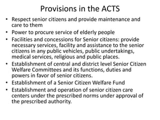 Provisions in the ACTS
• Respect senior citizens and provide maintenance and
care to them
• Power to procure service of elderly people
• Facilities and concessions for Senior citizens: provide
necessary services, facility and assistance to the senior
citizens in any public vehicles, public undertakings,
medical services, religious and public places.
• Establishment of central and district level Senior Citizen
Welfare Committees and its functions, duties and
powers in favor of senior citizens.
• Establishment of a Senior Citizen Welfare Fund
• Establishment and operation of senior citizen care
centers under the prescribed norms under approval of
the prescribed authority.
 