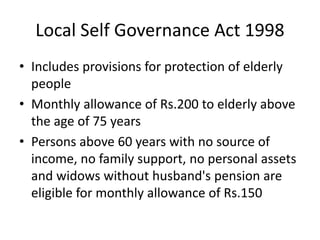 Local Self Governance Act 1998
• Includes provisions for protection of elderly
people
• Monthly allowance of Rs.200 to elderly above
the age of 75 years
• Persons above 60 years with no source of
income, no family support, no personal assets
and widows without husband's pension are
eligible for monthly allowance of Rs.150
 