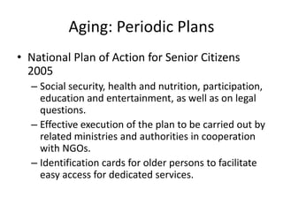 Aging: Periodic Plans
• National Plan of Action for Senior Citizens
2005
– Social security, health and nutrition, participation,
education and entertainment, as well as on legal
questions.
– Effective execution of the plan to be carried out by
related ministries and authorities in cooperation
with NGOs.
– Identification cards for older persons to facilitate
easy access for dedicated services.
 