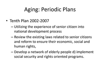 Aging: Periodic Plans
• Tenth Plan 2002-2007
– Utilizing the experience of senior citizen into
national development process
– Review the existing laws related to senior citizens
and reform to ensure their economic, social and
human rights,
– Develop a network of elderly people d) implement
social security and rights oriented programs.
 