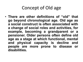Concept of Old age
• There are other definitions of “old” that
go beyond chronological age. Old age as
a social construct is often associated with
a change of social roles and activities, for
example, becoming a grandparent or a
pensioner. Older persons often define old
age as a stage at which functional, mental
and physical capacity is decline and
people are more prone to disease or
disabilities.
 