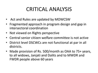 CRITICAL ANALYSIS
• Act and Rules are updated by MOWCSW
• Fragmented approach in program design and gap in
intersectoral coordination
• Not viewed on Rights perspective
• Central senior citizen welfare committee is not active
• District level DSCWCs are not functional at par in all
districts.
• Made provision of Rs. 500/month as OAA to 75+ years,
to all widows, Janjati and Dalits and to MWDR and
FWDR people above 60 years
 