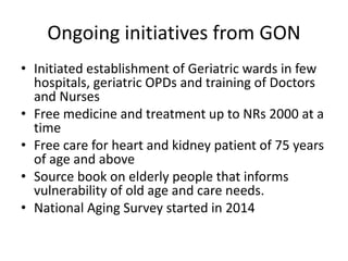 Ongoing initiatives from GON
• Initiated establishment of Geriatric wards in few
hospitals, geriatric OPDs and training of Doctors
and Nurses
• Free medicine and treatment up to NRs 2000 at a
time
• Free care for heart and kidney patient of 75 years
of age and above
• Source book on elderly people that informs
vulnerability of old age and care needs.
• National Aging Survey started in 2014
 