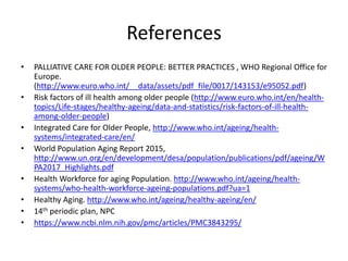 References
• PALLIATIVE CARE FOR OLDER PEOPLE: BETTER PRACTICES , WHO Regional Office for
Europe.
(http://www.euro.who.int/__data/assets/pdf_file/0017/143153/e95052.pdf)
• Risk factors of ill health among older people (http://www.euro.who.int/en/health-
topics/Life-stages/healthy-ageing/data-and-statistics/risk-factors-of-ill-health-
among-older-people)
• Integrated Care for Older People, http://www.who.int/ageing/health-
systems/integrated-care/en/
• World Population Aging Report 2015,
http://www.un.org/en/development/desa/population/publications/pdf/ageing/W
PA2017_Highlights.pdf
• Health Workforce for aging Population. http://www.who.int/ageing/health-
systems/who-health-workforce-ageing-populations.pdf?ua=1
• Healthy Aging. http://www.who.int/ageing/healthy-ageing/en/
• 14th periodic plan, NPC
• https://www.ncbi.nlm.nih.gov/pmc/articles/PMC3843295/
 