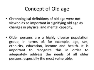 Concept of Old age
• Chronological definitions of old age were not
viewed as so important in signifying old age as
changes in physical and mental capacity.
• Older persons are a highly diverse population
group, in terms of, for example, age, sex,
ethnicity, education, income and health. It is
important to recognize this in order to
adequately address the needs of all older
persons, especially the most vulnerable.
 