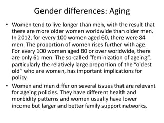 Gender differences: Aging
• Women tend to live longer than men, with the result that
there are more older women worldwide than older men.
In 2012, for every 100 women aged 60, there were 84
men. The proportion of women rises further with age.
For every 100 women aged 80 or over worldwide, there
are only 61 men. The so-called “feminization of ageing”,
particularly the relatively large proportion of the “oldest
old” who are women, has important implications for
policy.
• Women and men differ on several issues that are relevant
for ageing policies. They have different health and
morbidity patterns and women usually have lower
income but larger and better family support networks.
 