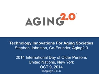 Technology Innovations For Aging Societies
Stephen Johnston, Co-Founder, Aging2.0
2014 International Day of Older Persons
United Nations, New York
OCT 9, 2014
© Aging2.0 LLC
®
 