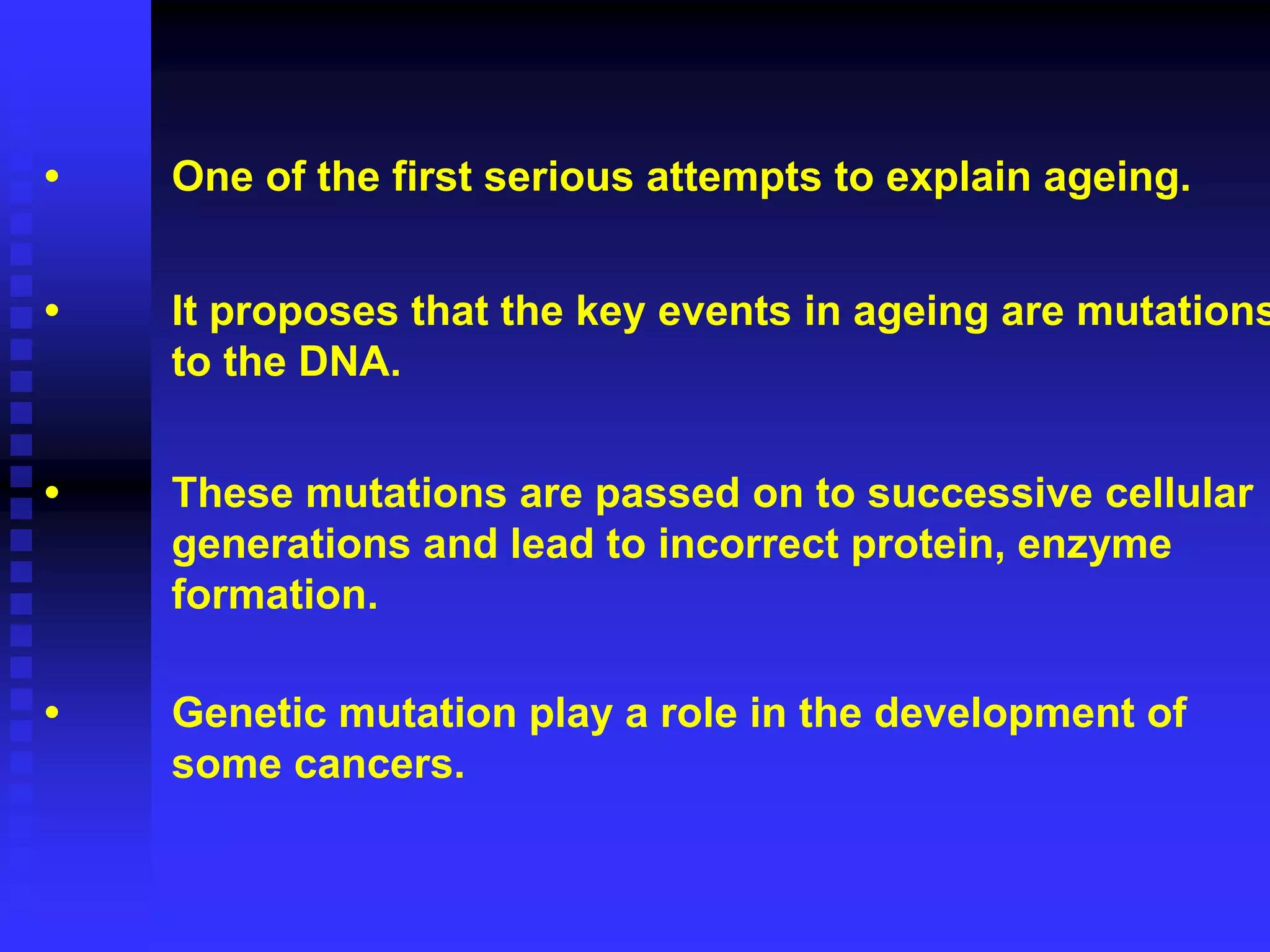 • One of the first serious attempts to explain ageing.
• It proposes that the key events in ageing are mutations
to the DNA.
• These mutations are passed on to successive cellular
generations and lead to incorrect protein, enzyme
formation.
• Genetic mutation play a role in the development of
some cancers.
 