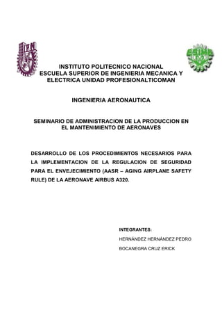 INSTITUTO POLITECNICO NACIONAL
ESCUELA SUPERIOR DE INGENIERIA MECANICA Y
ELECTRICA UNIDAD PROFESIONALTICOMAN
INGENIERIA AERONAUTICA
SEMINARIO DE ADMINISTRACION DE LA PRODUCCION EN
EL MANTENIMIENTO DE AERONAVES
DESARROLLO DE LOS PROCEDIMIENTOS NECESARIOS PARA
LA IMPLEMENTACION DE LA REGULACION DE SEGURIDAD
PARA EL ENVEJECIMIENTO (AASR – AGING AIRPLANE SAFETY
RULE) DE LA AERONAVE AIRBUS A320.
INTEGRANTES:
HERNÁNDEZ HERNÁNDEZ PEDRO
BOCANEGRA CRUZ ERICK
 