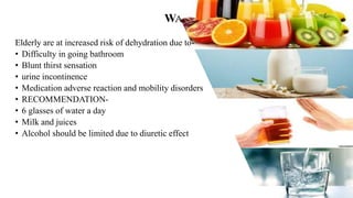 WATER
Elderly are at increased risk of dehydration due to-
• Difficulty in going bathroom
• Blunt thirst sensation
• urine incontinence
• Medication adverse reaction and mobility disorders
• RECOMMENDATION-
• 6 glasses of water a day
• Milk and juices
• Alcohol should be limited due to diuretic effect
 