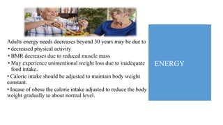 ENERGY
Adults energy needs decreases beyond 30 years may be due to
• decreased physical activity
• BMR decreases due to reduced muscle mass
• May experience unintentional weight loss due to inadequate
food intake.
• Calorie intake should be adjusted to maintain body weight
constant.
• Incase of obese the calorie intake adjusted to reduce the body
weight gradually to about normal level.
 