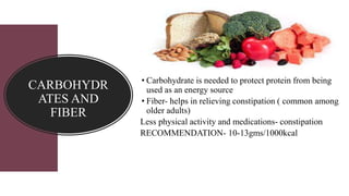 CARBOHYDR
ATES AND
FIBER
• Carbohydrate is needed to protect protein from being
used as an energy source
• Fiber- helps in relieving constipation ( common among
older adults)
Less physical activity and medications- constipation
RECOMMENDATION- 10-13gms/1000kcal
 