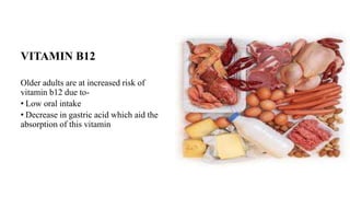 VITAMIN B12
Older adults are at increased risk of
vitamin b12 due to-
• Low oral intake
• Decrease in gastric acid which aid the
absorption of this vitamin
 