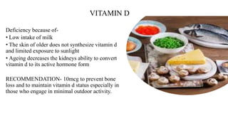 VITAMIN D
Deficiency because of-
• Low intake of milk
• The skin of older does not synthesize vitamin d
and limited exposure to sunlight
• Ageing decreases the kidneys ability to convert
vitamin d to its active hormone form
RECOMMENDATION- 10mcg to prevent bone
loss and to maintain vitamin d status especially in
those who engage in minimal outdoor activity.
 