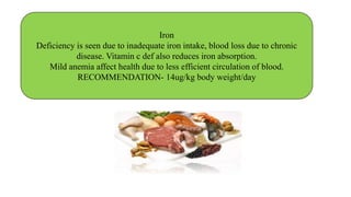 Iron
Deficiency is seen due to inadequate iron intake, blood loss due to chronic
disease. Vitamin c def also reduces iron absorption.
Mild anemia affect health due to less efficient circulation of blood.
RECOMMENDATION- 14ug/kg body weight/day
 