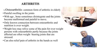 ARTHRITIS
1) Osteoarthritis- common form of arthritis in elderly
• Painful swelling in the joints
• With age , bone sometimes disintegrate and the joints
become malformed and painful to move.
• Only known connection between osteoarthritis and
nutrition is over weight.
• Weight loss may relive some of the pain for over weight
persons with osteoarthritis partly because the joints
affected are often weight bearing joints that are
stressed.
• Can also relief pain of arthritis in the hands as well
 