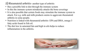 2) Rheumatoid arthritis- another type of arthritis
• Has a possible link to diet through the immune system
• In this the immune system mistakenly attacks the bone coverings
• It is also possible that certain foods may stimulate the immune system to
attack. For e.g. milk and milk products seems to aggrevate rheumatoid
arthritis in some people.
• Nutrition is linked with rheumatoid arthritis- EPA and DHA, omega 3
fatty acids found in fish oil.
• The diet low in saturated fats and high in oils helps to reduce
inflammation in the arthritis.
 